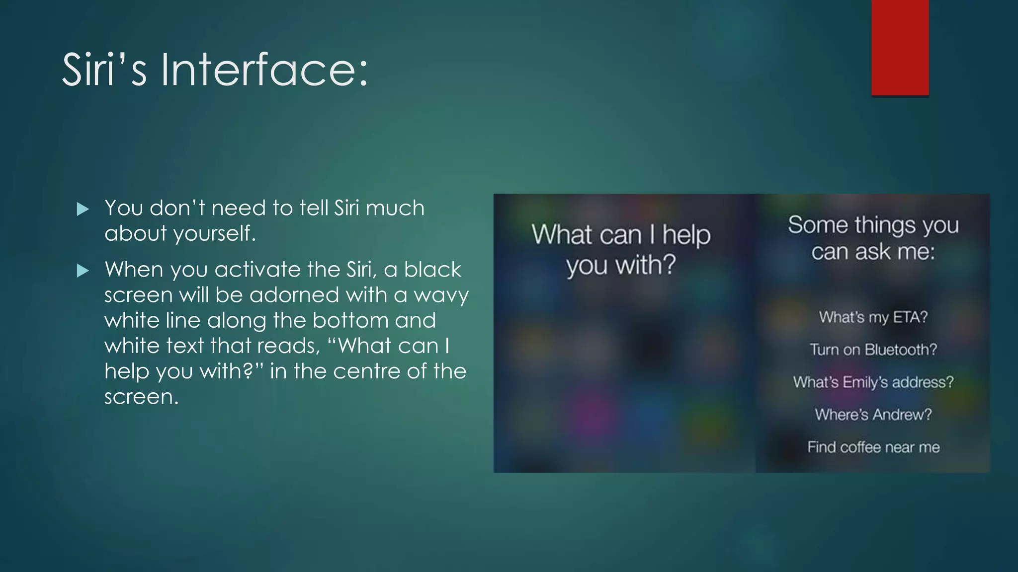 Siri’s Interface:
 You don’t need to tell Siri much
about yourself.
 When you activate the Siri, a black
screen will be adorned with a wavy
white line along the bottom and
white text that reads, “What can I
help you with?” in the centre of the
screen.
 