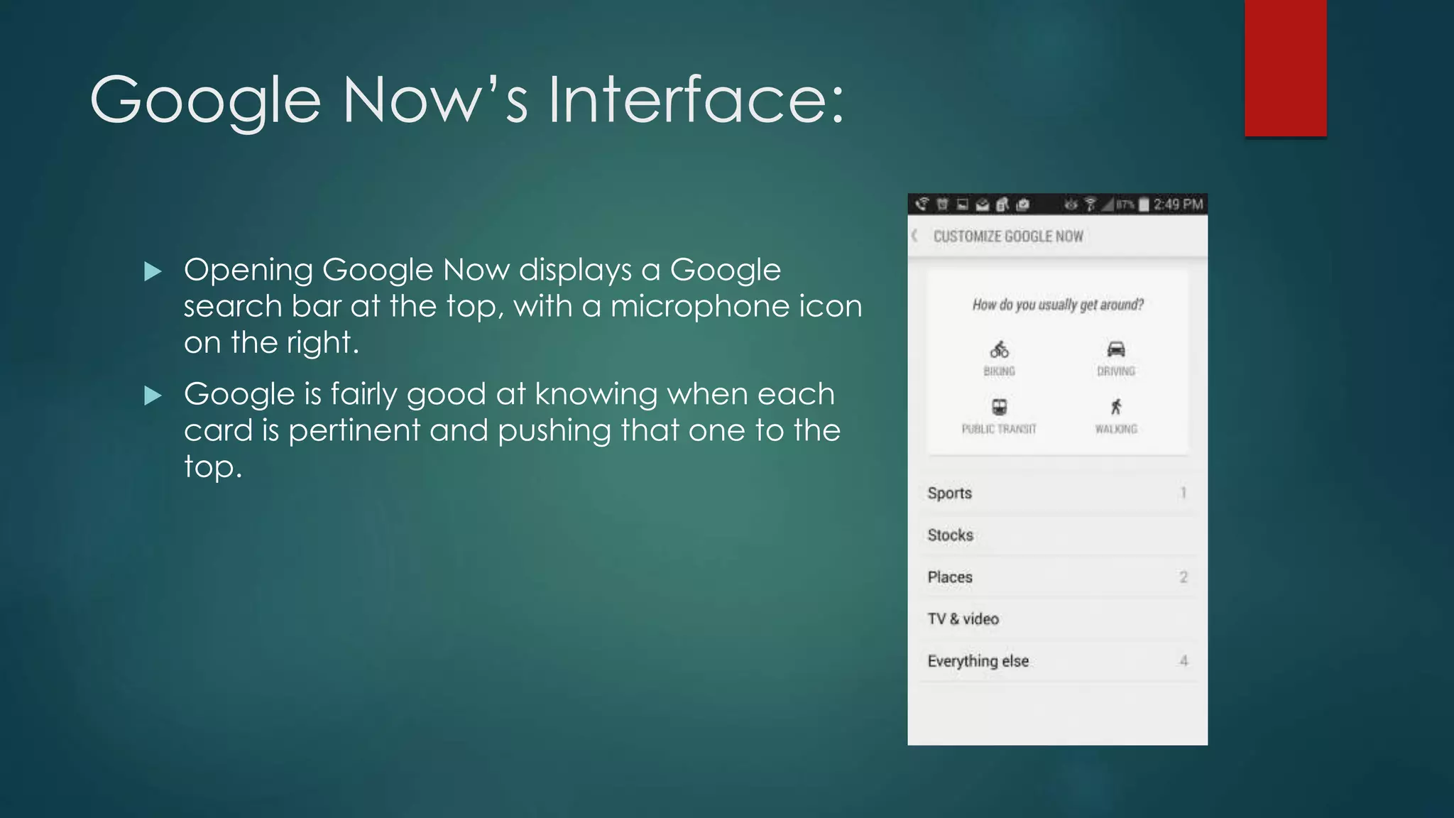 Google Now’s Interface:
 Opening Google Now displays a Google
search bar at the top, with a microphone icon
on the right.
 Google is fairly good at knowing when each
card is pertinent and pushing that one to the
top.
 