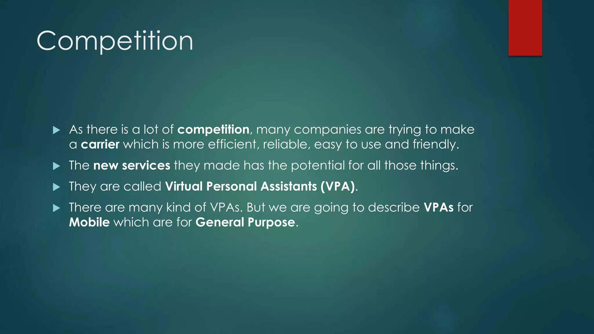 Competition
 As there is a lot of competition, many companies are trying to make
a carrier which is more efficient, reliable, easy to use and friendly.
 The new services they made has the potential for all those things.
 They are called Virtual Personal Assistants (VPA).
 There are many kind of VPAs. But we are going to describe VPAs for
Mobile which are for General Purpose.
 