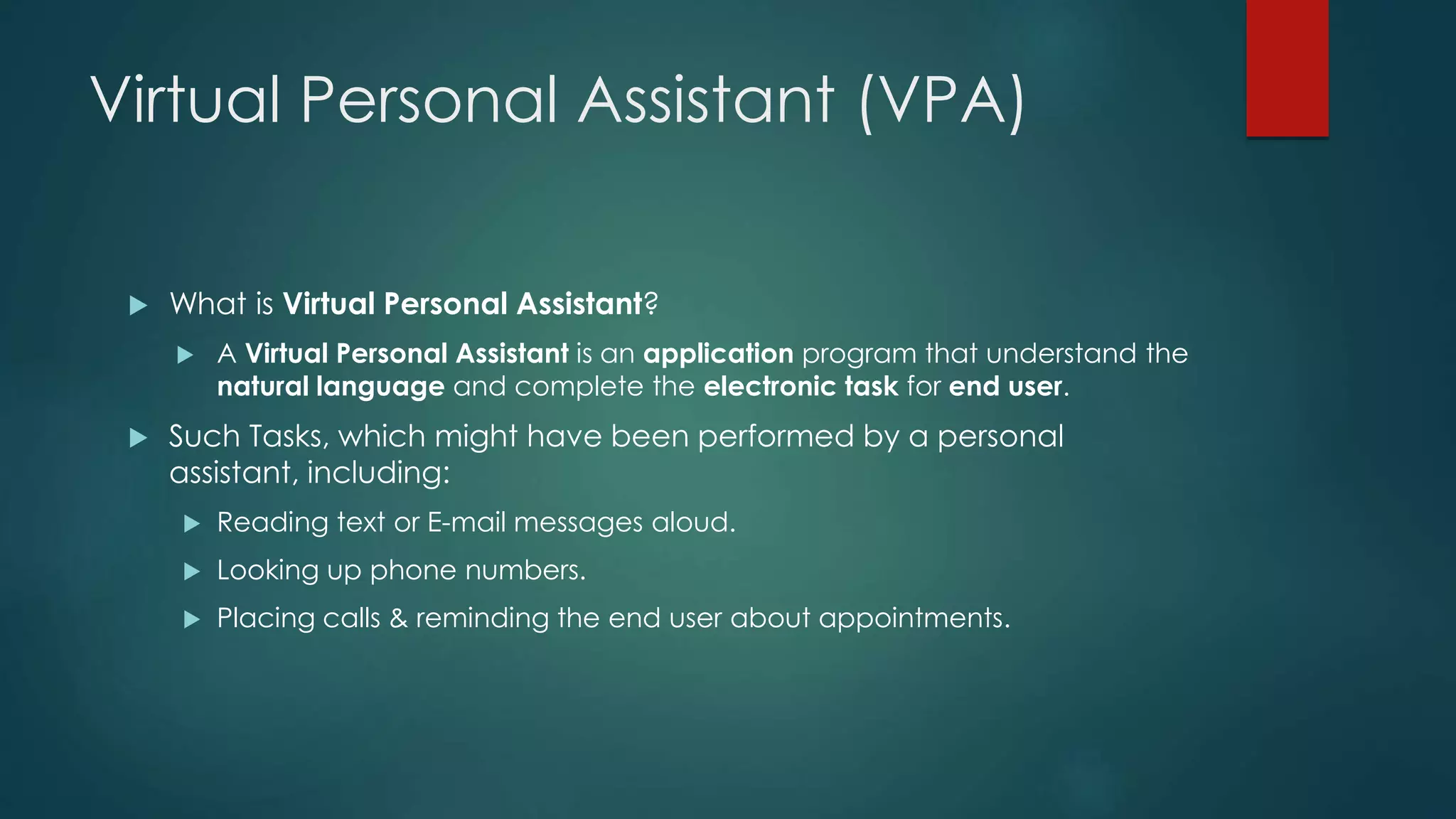 Virtual Personal Assistant (VPA)
 What is Virtual Personal Assistant?
 A Virtual Personal Assistant is an application program that understand the
natural language and complete the electronic task for end user.
 Such Tasks, which might have been performed by a personal
assistant, including:
 Reading text or E-mail messages aloud.
 Looking up phone numbers.
 Placing calls & reminding the end user about appointments.
 