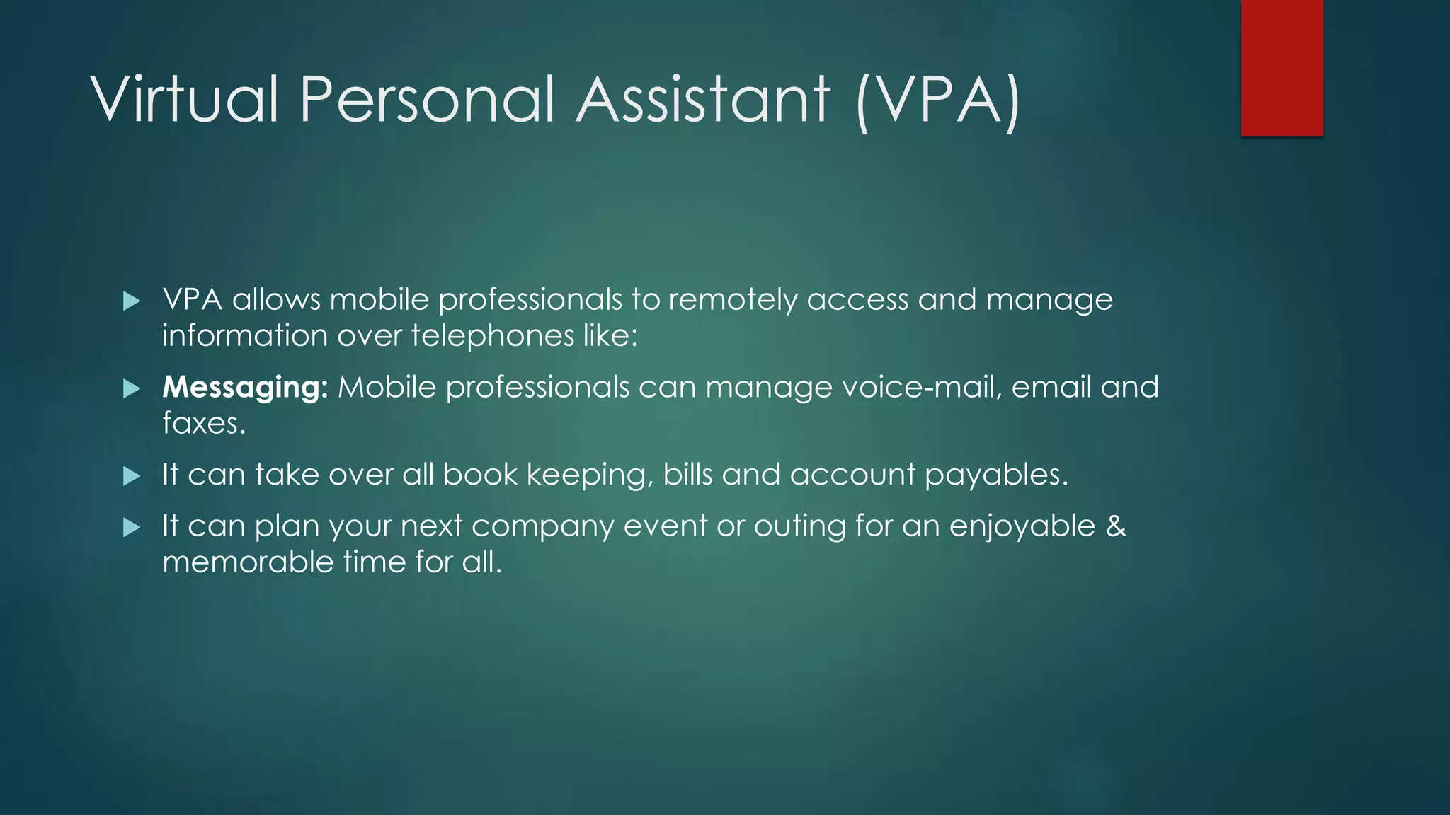Virtual Personal Assistant (VPA)
 VPA allows mobile professionals to remotely access and manage
information over telephones like:
 Messaging: Mobile professionals can manage voice-mail, email and
faxes.
 It can take over all book keeping, bills and account payables.
 It can plan your next company event or outing for an enjoyable &
memorable time for all.
 