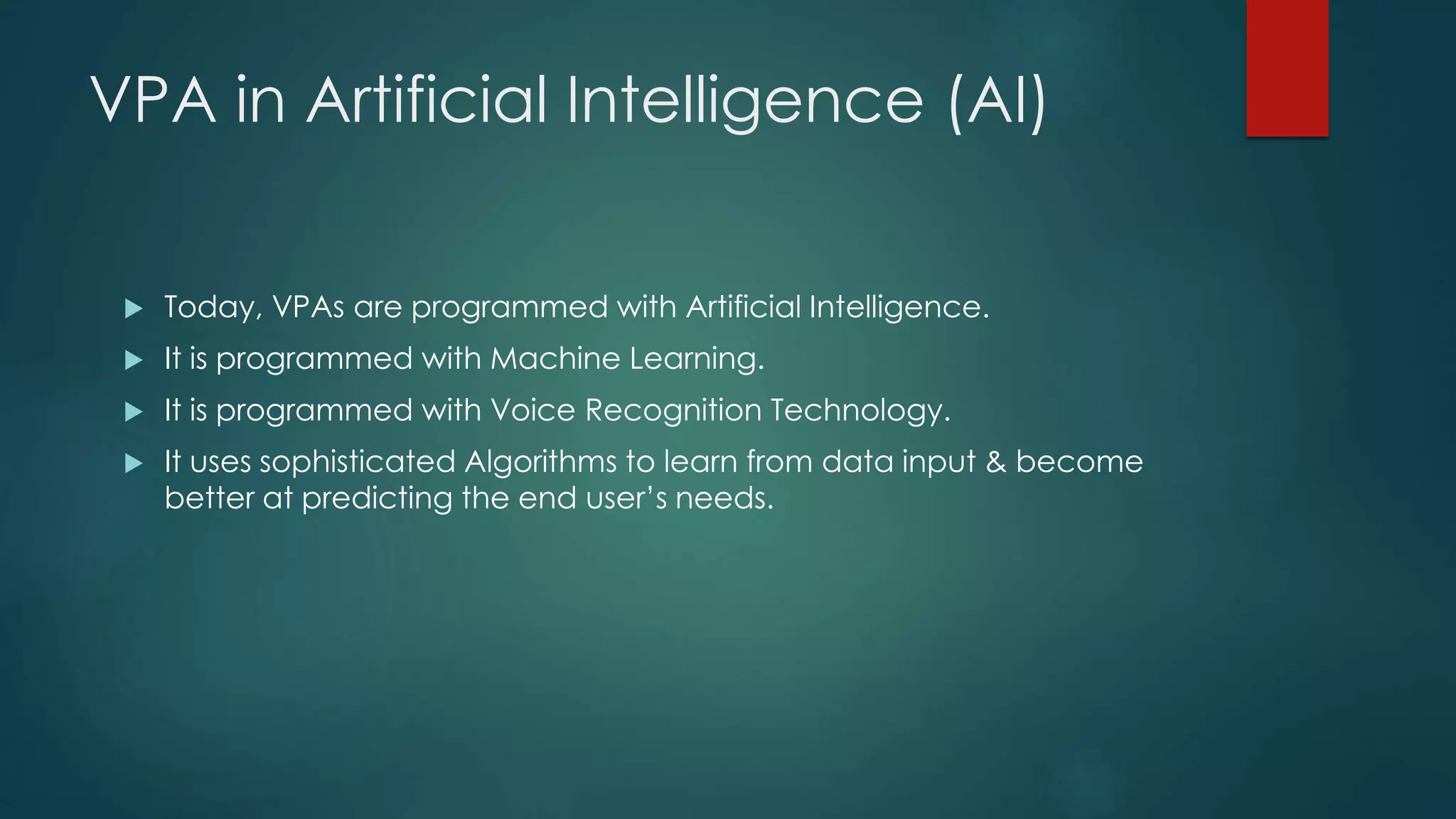 VPA in Artificial Intelligence (AI)
 Today, VPAs are programmed with Artificial Intelligence.
 It is programmed with Machine Learning.
 It is programmed with Voice Recognition Technology.
 It uses sophisticated Algorithms to learn from data input & become
better at predicting the end user’s needs.
 