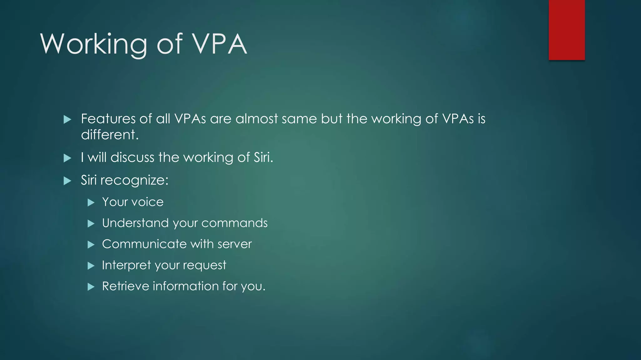 Working of VPA
 Features of all VPAs are almost same but the working of VPAs is
different.
 I will discuss the working of Siri.
 Siri recognize:
 Your voice
 Understand your commands
 Communicate with server
 Interpret your request
 Retrieve information for you.
 