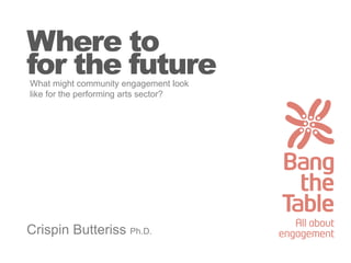Where to
for the future
Crispin Butteriss Ph.D.
What might community engagement look
like for the performing arts sector?
 