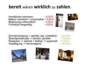 Handtücher zerrissen:  - 4,25 € Balkon verdreckt + unzumutbar:  - 9,50 € Bedienung unfreundlich:  - 4,25 € Frühstück langweilig: - 4,25 € bereit  wären  wirklich  zu  zahlen . Zimmerreinigung -> perfekt, top, vorbildlich:  +29,10€ Strandpromenade -> herrlich, perfekt:  +15,60 € Rezeption -> optimal + Kellner -> supernett:  +5,90 € Verpflegung -> hervorragend:  +36,40 € 