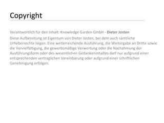 Copyright Verantwortlich für den Inhalt: Knowledge Garden GmbH -  Dieter Josten Diese Aufbereitung ist Eigentum von Dieter Josten, bei dem auch sämtliche Urheberrechte liegen. Eine weiterreichende Ausführung, die Weitergabe an Dritte sowie die Vervielfältigung, die gewerbsmäßige Verwertung oder die Nachahmung der Ausführungsform oder des wesentlichen Gedankeninhaltes darf nur aufgrund einer entsprechenden vertraglichen Vereinbarung oder aufgrund einer schriftlichen Genehmigung erfolgen. 
