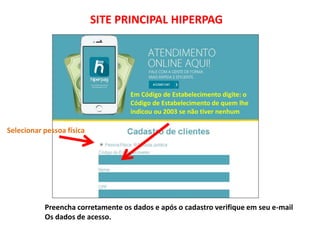 SITE PRINCIPAL HIPERPAG
Em Código de Estabelecimento digite: o
Código de Estabelecimento de quem lhe
indicou ou 2003 se não tiver nenhum
Preencha corretamente os dados e após o cadastro verifique em seu e-mail
Os dados de acesso.
Selecionar pessoa física
 