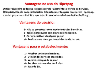 O Hiperpag é um poderoso Processador de Pagamentos e venda de Serviços.
O Usuário/Cliente poderá Cadastrar Estabelecimentos para receberem Hiperpag,
e assim gastar seus Créditos que estarão sendo transferidos do Cartão Vpago
Vantagens do usuário:
1- Não se preocupar com movimentações bancárias.
2 - Não se preocupar com dinheiro em espécie.
3 - Ter um cartão virtual para gastar.
4 - Realizar suas recargas de celular ou de outros.
Vantagens para o estabelecimento:
1 - Receber uma nova bandeira.
2 - Utilizar dos serviços oferecidos.
3 - Vender recargas de celular.
4 - Receber suas vendas em 2 dias.
5 - Taxa de 3%.
Vantagens no uso do Hiperpag
 