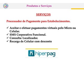 SERVIÇOS
Processador de Pagamento para Estabelecimentos.
 Aceitar e efetuar pagamentos virtuais pelo Micro ou
Celular.
 SMS Corporativo Funcional.
 Consulta: Localizador.
 Recarga de Celular com desconto
Produtos e Serviços
 