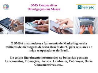 O SMS é uma poderosa ferramenta de Marketing, envia
milhares de mensagens de texto através do PC para celulares de
todas as operadoras do Brasil.
Ele coloca literalmente informações no bolso das pessoas:
Lançamentos, Promoções, Avisos, Lembretes, Cobranças, Datas
Comemorativas, etc...
SMS Corporativo
Divulgação em Massa
 