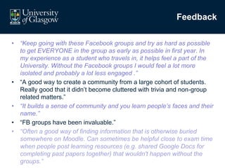 Feedback
• “Keep going with these Facebook groups and try as hard as possible
to get EVERYONE in the group as early as possible in first year. In
my experience as a student who travels in, it helps feel a part of the
University. Without the Facebook groups I would feel a lot more
isolated and probably a lot less engaged .”
• “A good way to create a community from a large cohort of students.
Really good that it didn’t become cluttered with trivia and non-group
related matters.”
• “It builds a sense of community and you learn people’s faces and their
name.”
• “FB groups have been invaluable.”
• “Often a good way of finding information that is otherwise buried
somewhere on Moodle. Can sometimes be helpful close to exam time
when people post learning resources (e.g. shared Google Docs for
completing past papers together) that wouldn't happen without the
groups.”
 