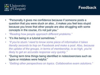 Feedback
• “Personally it gives me confidence because if someone posts a
question that you were stuck on also...it makes you feel less stupid
because you know that other people are also struggling with some
concepts in the course, it’s not just you.”
• “Reading how people approach different problems.”
• “It’s like being in a tutorial sometimes.”
• “If you're stuck / need to know some piece of information it takes
literally seconds to hop on Facebook and make a post. Also, because
the uptake of the groups, in terms of membership, is so high, you're
likely to get an accurate response very quickly.”
• “During term time things being identified in notes/exercises such as
typos or mistakes were helpful.”
• “Getting other perspectives on topics. Collaborative exam solutions.”
 