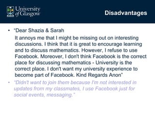 Disadvantages
• “Dear Shazia & Sarah
It annoys me that I might be missing out on interesting
discussions. I think that it is great to encourage learning
and to discuss mathematics. However, I refuse to use
Facebook. Moreover, I don't think Facebook is the correct
place for discussing mathematics - University is the
correct place. I don't want my university experience to
become part of Facebook. Kind Regards Anon”
• “Didn't want to join them because I'm not interested in
updates from my classmates, I use Facebook just for
social events, messaging.”
 