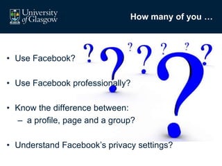 How many of you …
• Use Facebook?
• Use Facebook professionally?
• Know the difference between:
– a profile, page and a group?
• Understand Facebook’s privacy settings?
 