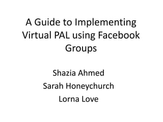 A Guide to Implementing
Virtual PAL using Facebook
Groups
Shazia Ahmed
Sarah Honeychurch
Lorna Love
 