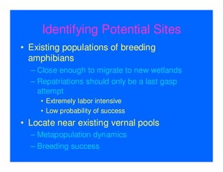Identifying Potential Sites
• Existing populations of breeding
  amphibians
  – Close enough to migrate to new wetlands
  – Repatriations should only be a last gasp
    attempt
     • Extremely labor intensive
     • Low probability of success
• Locate near existing vernal pools
  – Metapopulation dynamics
  – Breeding success
 
