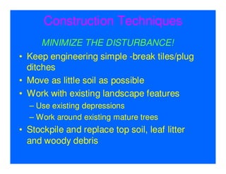 Construction Techniques
      MINIMIZE THE DISTURBANCE!
• Keep engineering simple -break tiles/plug
  ditches
• Move as little soil as possible
• Work with existing landscape features
  – Use existing depressions
  – Work around existing mature trees
• Stockpile and replace top soil, leaf litter
  and woody debris
 