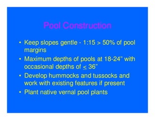 Pool Construction
• Keep slopes gentle - 1:15 > 50% of pool
  margins
• Maximum depths of pools at 18-24” with
  occasional depths of < 36”
• Develop hummocks and tussocks and
  work with existing features if present
• Plant native vernal pool plants
 