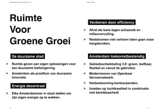 Verkiezingsprogramma D66 Amsterdam 2014 - 2018 Bouwen en Wonen
52 53
Afval als kans tegen schaarste en
milieuvervuiling.
Reststromen niet verloren laten gaan maar
hergebruiken.
>
>
Elke Amsterdammer in staat stellen om
zijn eigen energie op te wekken.
>
Verdienen door efficiency
Energie decentraal
Ruimte geven aan eigen oplossingen voor
een duurzame leefomgeving.
Amsterdam als proeftuin van duurzame
innovatie.
>
>
De duurzame stad
Gebiedsontwikkeling 3.0: groen, leefbaar,
flexibel en vanuit de gebruiker.
Moderniseren van Openbaar
Vervoernetwerk.
Herbestemming kantoorpanden.
Inzetten op luchtkwaliteit in combinatie
met bereikbaarheid
>
>
>
>
Amsterdam toekomstbestendig
Ruimte
Groene Groei
Voor
 