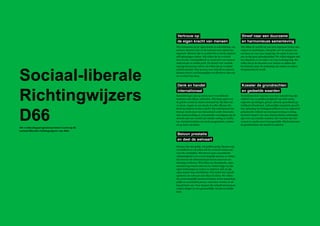 Verkiezingsprogramma D66 Amsterdam 2014 - 2018 Richtingwijzers
90 91
De fundamentele waarden van onze samenleving zijn
vrijheid voor en gelijkwaardigheid van ieder mens,
ongeacht opvattingen, geloof, seksuele geaardheid, ge-
richtheid of herkomst. Lichamelijke integriteit, geweld-
loze oplossing van belangenconflicten en een respectvol
gehanteerde vrijheid van meningsvorming en uiting,
inclusief respect voor onze democratische rechtsstaat,
zijn voor ons centrale waarden. Die waarden zijn uni-
verseel en zonder meer bovengeschikt. Wij beschermen
de grondrechten van onszelf en anderen
Wij willen de wereld om ons heen tegemoet treden met
respect en mededogen. Dat geldt voor de mensen om
ons heen en voor onze omgeving. De aarde is niet van
ons en dus geen gebruiksartikel. We willen stoppen met
het uitputten en vervuilen van onze leefomgeving. We
willen dat in de discussie over natuur en milieu niet
het behoud, maar de aantasting van natuur en milieu
beargumenteerd wordt.
Samenlevingen zijn op steeds meer verschillende
manieren met elkaar verbonden. Wij staan open voor
de gehele wereld en sluiten niemand uit. Bij alles wat
we doen, vragen we ons steeds af welke effecten dat
heeft op anderen in deze wereld. Wij onderkennen dat
Europa steeds meer ons binnenland wordt. Internatio-
nale samenwerking en economische vooruitgang zijn de
sleutels naar een wereld met minder oorlog en conflic-
ten. Daarbij handelen wij steeds pragmatisch, nuchter
en op basis van feiten.
Mensen zijn niet gelijk, wél gelijkwaardig. Mensen zijn
verschillend en wij willen dat de overheid ruimte laat
voor die verschillen. Wij streven naar economische
zelfstandigheid voor zoveel mogelijk mensen en vinden
dat mensen die uitmuntend presteren daarvoor een
beloning verdienen. Wij willen een dynamische, open
samenleving waarin iedereen de ruimte krijgt om zijn
eigen beslissingen te nemen en iedereen zich op zijn
eigen manier kan ontwikkelen. Wij vinden het vanzelf-
sprekend om welvaart met elkaar te delen. We willen
dat zoveel mogelijk mensen meedoen in het maatschap-
pelijk en economisch proces, want daar worden we al-
lemaal beter van. Voor mensen die zichzelf niet kunnen
redden dragen we een gezamenlijke verantwoordelijk-
heid.	
Wij vertrouwen op de eigen kracht en ontwikkeling van
mensen. Daarom zien we de toekomst met optimisme
tegemoet. Mensen zijn zo creatief dat ze steeds opnieuw
zelf oplossingen vinden. Wij willen dat de overheid
deze kracht, vindingrijkheid en creativiteit van mensen
ondersteunt en ruimte geeft. De sleutel voor verande-
ring ligt bij mensen zelf en wij willen dat de overheid
daarbij aansluit. Wat mensen voor zichzelf en anderen
kunnen doen is veel belangrijker en effectiever dan wat
de overheid kan doen.
Vertrouw op
de eigen kracht van mensen
Streef naar een duurzame
en harmonieuze samenleving
Denk en handel
internationaal
Beloon prestatie
en deel de welvaart
Koester de grondrechten
en gedeelde waarden
Sociaal-liberale
Richtingwijzers
D66Dit verkiezingsprogramma bouwt voort op de
sociaal-liberale richtingwijzers van D66.
 