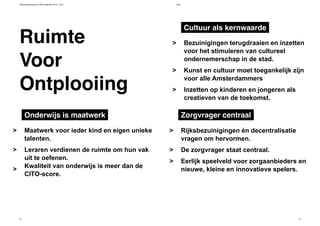 Verkiezingsprogramma D66 Amsterdam 2014 - 2018 Visie
12 13
Ruimte
Ontplooiing
Voor
Rijksbezuinigingen én decentralisatie
vragen om hervormen.
De zorgvrager staat centraal.
Eerlijk speelveld voor zorgaanbieders en
nieuwe, kleine en innovatieve spelers.
>
>
>
Bezuinigingen terugdraaien en inzetten
voor het stimuleren van cultureel
ondernemerschap in de stad.
Kunst en cultuur moet toegankelijk zijn
voor alle Amsterdammers
Inzetten op kinderen en jongeren als
creatieven van de toekomst.
>
>
>
Maatwerk voor ieder kind en eigen unieke
talenten.
Leraren verdienen de ruimte om hun vak
uit te oefenen.
Kwaliteit van onderwijs is meer dan de
CITO-score.
>
>
>
Onderwijs is maatwerk Zorgvrager centraal
Cultuur als kernwaarde
 