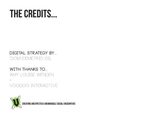 THE CREDITS...


Digital Strategy by...
“Dom”/Demetrio Gil

With Thanks to...
Amy Louise Wenden
+
Voodoo Interactive



     CREATING UNEXPECTED & MEMORABLE SOCIAL ENCOUNTERS
 
