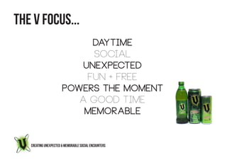 THE V FOCUS...
                            DAYTIME
                             social
                          Unexpected
                           fun + FREE
                       powers the moment
                          a good time
                           memorable


   CREATING UNEXPECTED & MEMORABLE SOCIAL ENCOUNTERS
 