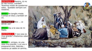 DISCÍPULO 1: Maestro, tú no
te irás nunca, ¿verdad?
Tenemos miedo de quedarnos
solos… Quédate siempre con
nosotros.
JESÚS: No tengáis miedo.
Confiad en Dios y también en
mí.
DISCÍPULO 2: Pero ... ¿a
dónde vas?
JESÚS: Voy a la casa de mi
Padre.
DISCÍPULO 1: ¿Y esa casa es
muy grande? ¿Podremos caber
todos?
JESÚS: Sí, amigos, es una
casa muy grande; y yo voy a
prepararos sitio. Además...
vosotros ya sabéis el camino.
 