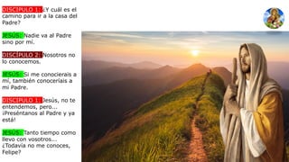 DISCIPULO 1: ¿Y cuál es el
camino para ir a la casa del
Padre?
JESÚS: Nadie va al Padre
sino por mí.
DISCÍPULO 2: Nosotros no
lo conocemos.
JESÚS: Si me conocierais a
mí, también conoceríais a
mi Padre.
DISCIPULO 1: Jesús, no te
entendemos, pero...
¡Preséntanos al Padre y ya
está!
JESÚS: Tanto tiempo como
llevo con vosotros...
¿Todavía no me conoces,
Felipe?
 