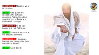DISCÍPULO 2: Maestro, yo sí
te conozco.
JESÚS: Pues quien me
conoce a mí, también
conoce al Padre. Creedme,
yo estoy con el Padre y el
Padre está conmigo.
DISCÍPULO 2: Yo te oigo
hablar a ti y al Padre no.
JESÚS: El que me escucha a
mí, escucha al Padre.
DISCÍPULO 1: Y las cosas
buenas que haces, ¿las hace
también el Padre?
JESÚS: ¡Claro que sí!
 