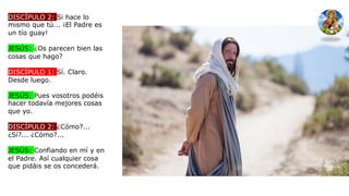 DISCÍPULO 2: Si hace lo
mismo que tú... ¡El Padre es
un tío guay!
JESÚS: ¿Os parecen bien las
cosas que hago?
DISCÍPULO 1: Sí. Claro.
Desde luego.
JESÚS: Pues vosotros podéis
hacer todavía mejores cosas
que yo.
DISCÍPULO 2: ¿Cómo?...
¿Sí?... ¿Cómo?...
JESÚS: Confiando en mí y en
el Padre. Así cualquier cosa
que pidáis se os concederá.
 