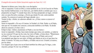 Evangelio de nuestro Señor Jesucristo según san Juan 14, 1-12
Durante la última cena, Jesús dijo a sus discípulos:
«No se inquieten. Crean en Dios y crean también en mí. En la Casa de mi Padre
hay muchas habitaciones; si no fuera así, ¿les habría dicho a ustedes que voy a
prepararles un lugar? Y cuando haya ido y les haya preparado un lugar, volveré
otra vez para llevarlos conmigo, a fin de que donde Yo esté, estén también
ustedes. Ya conocen el camino del lugar adonde voy.»
Tomás le dijo: «Señor, no sabemos adónde vas. ¿Cómo vamos a conocer el
camino?»
Jesús le respondió: «Yo soy el Camino, la Verdad y la Vida. Nadie va al Padre,
sino por mí. Si ustedes me conocen, conocerán también a mi Padre. Ya desde
ahora lo conocen y lo han visto.»
Felipe le dijo: «Señor, muéstranos al Padre y eso nos basta.»
Jesús le respondió: «Felipe, hace tanto tiempo que estoy con ustedes, ¿y todavía
no me conocen? El que me ha visto, ha visto al Padre. ¿Cómo dices: "Muéstranos
al Padre"? ¿No crees que Yo estoy en el Padre y que el Padre está en mí?
Las palabras que digo no son mías: el Padre que habita en mí es el que hace las
obras. Créanme: Yo estoy en el Padre y el Padre está en mí. Créanlo, al menos,
por las obras.
Les aseguro que el que cree en mí hará también las obras que Yo hago, y aún
mayores, porque Yo me voy al Padre.»
Palabra del Señor.
 