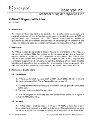 Biosc ryp t Inc .
                                        Arc hitec t & Eng ineer Sp ec ific a tion
V-Pa ss          Fingerprint Rea der
Ma y 2, 2006



1. Introduction

   The intent of this d oc um ent is to d esc rib e the sp ec ific a tions, op e ra tion, a nd
   p hysic a l a ttrib utes of the V-Pa ss fing erp rint rea d er, Mo d el Num b er V-PASS, A,
   m a nufa c tured b y Biosc ryp t, Inc . The d evic e sp ec ific a tions, insta lla tion
   sp ec ific a tions, a nd c onnec tions a re p rovid ed in d eta il for system a rc hitec ts a nd
   eng ineers d esig ning a c c ess c ontrol a nd other system s utilizing the V-Pa ss rea d er.

2. Description

   The V-Pa ss rea d er sha ll p rovid e a 1:Ma ny fing erp rint id entific a tion tha t neg a tes
   the need for c a rd s or PINs. Dep end ing on the firm w a re version, the V-Pa ss sha ll
   sup p ort either a 1:200 or 1:500 fing erp rint id entific a tion. The V-Pa ss sha ll
   a utom a tic a lly d etec t the p resenc e of a fing er on the sensor, c a p ture the
   c a nd id a te fing erp rint a nd c om p a re it a g a inst a d a ta b a se of p reviously enrolled
   tem p la tes. By id entifying the tem p la te tha t m a tc hes the fing er p resented b y the
   user, the V-Pa ss sha ll p rovid e a c onvenient yet sec ure a c c ess c ontrol solution.

3. Mecha nica l Specifica tions

   3.1. Dimensions

         The V-Pa ss rea d er sha ll m ea sure 5.32” x 2.75” x 2.52” (135 x 70 x 64 m m ) a nd
         sha ll a rrive d isa ssem b led . The V-Pa ss sha ll b e c om p rised of:

         A. A w a ll p la te tha t m ounts d irec tly to the w a ll or a sing le-g a ng b ox m ounted
            in the w a ll.
         B. The b od y tha t m ounts to the w a ll p la te.

         A 1:1 sc a le d ia g ra m of this w a ll p la te w ith d imensions is p rovid ed in Fig ure 1:
         V-Pa ss Wa ll Mounting Pla te.

   3.2. Ma teria l

         The V-Pa ss rea d er sha ll b e m a d e of Po lyla c PA-765A, a hig h flo w g ra d e,
         fla m e reta rd a nt m a teria l to a UL94 V-0 sta nd a rd . This m a teria l sha ll b e used
         for the c a se b od y a nd the w a ll m ounting p la te a nd sha ll b e a n ABS p la stic .

Doc um ent# 430-00140-03                            © Cop yrig ht 2003-2006, Biosc ryp t Inc . All rig hts reserved .
 