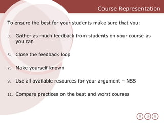Course Representation To ensure the best for your students make sure that you:  Gather as much feedback from students on your course as you can Close the feedback loop Make yourself known Use all available resources for your argument – NSS  Compare practices on the best and worst courses 
