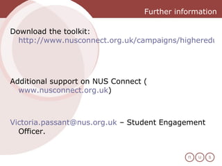 Further information Download the toolkit:  http://www.nusconnect.org.uk/campaigns/highereducation/student-engagement-hub/   Additional support on NUS Connect ( www.nusconnect.org.uk )  [email_address]  – Student Engagement Officer.  