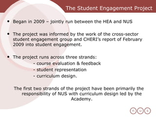 The Student Engagement Project Began in 2009 – jointly run between the HEA and NUS The project was informed by the work of the cross-sector student engagement group and CHERI’s report of February 2009 into student engagement.  The project runs across three strands:  - course evaluation & feedback - student representation - curriculum design.  The first two strands of the project have been primarily the responsibility of NUS with curriculum design led by the Academy. 