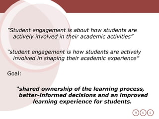 "Student engagement is about how students are actively involved in their academic activities”  “ student engagement is how students are actively involved in shaping their academic experience”  Goal:  “ shared ownership of the learning process, better-informed decisions and an improved learning experience for students.   