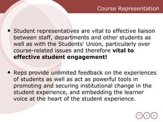Course Representation Student representatives are vital to effective liaison between staff, departments and other students as well as with the Students' Union, particularly over course-related issues and therefore  vital to effective student engagement!  Reps provide unlimited feedback on the experiences of students as well as act as powerful tools in promoting and securing institutional change in the student experience, and embedding the learner voice at the heart of the student experience.  