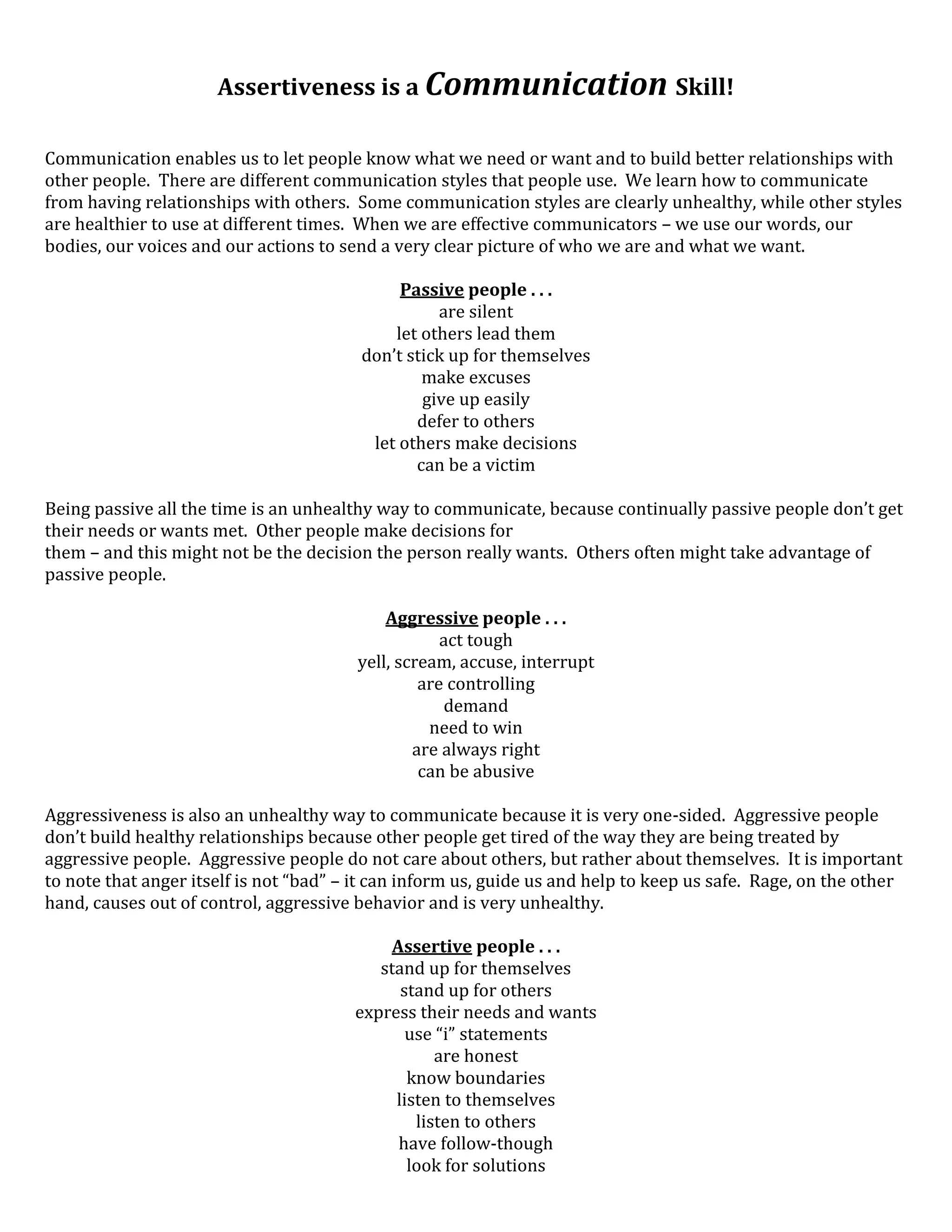 Assertiveness is a Communication Skill!

Communication enables us to let people know what we need or want and to build better relationships with
other people. There are different communication styles that people use. We learn how to communicate
from having relationships with others. Some communication styles are clearly unhealthy, while other styles
are healthier to use at different times. When we are effective communicators – we use our words, our
bodies, our voices and our actions to send a very clear picture of who we are and what we want.

                                              Passive people . . .
                                                   are silent
                                             let others lead them
                                         don’t stick up for themselves
                                                 make excuses
                                                 give up easily
                                                defer to others
                                          let others make decisions
                                                can be a victim

Being passive all the time is an unhealthy way to communicate, because continually passive people don’t get
their needs or wants met. Other people make decisions for
them – and this might not be the decision the person really wants. Others often might take advantage of
passive people.

                                            Aggressive people . . .
                                                    act tough
                                        yell, scream, accuse, interrupt
                                                 are controlling
                                                    demand
                                                  need to win
                                                are always right
                                                 can be abusive

Aggressiveness is also an unhealthy way to communicate because it is very one-sided. Aggressive people
don’t build healthy relationships because other people get tired of the way they are being treated by
aggressive people. Aggressive people do not care about others, but rather about themselves. It is important
to note that anger itself is not “bad” – it can inform us, guide us and help to keep us safe. Rage, on the other
hand, causes out of control, aggressive behavior and is very unhealthy.

                                             Assertive people . . .
                                           stand up for themselves
                                              stand up for others
                                        express their needs and wants
                                               use “i” statements
                                                   are honest
                                               know boundaries
                                             listen to themselves
                                                listen to others
                                              have follow-though
                                               look for solutions
 