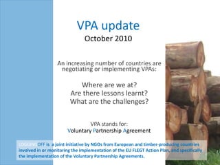VPA updateOctober 2010 An increasing number of countries are negotiating or implementing VPAs:  Where are we at?  Are there lessons learnt?  What are the challenges? VPA stands for:  Voluntary Partnership Agreement LOGGINGOFF is  a joint initiative by NGOs from European and timber-producing countries involved in or monitoring the implementation of the EU FLEGT Action Plan, and specifically the implementation of the Voluntary Partnership Agreements.  