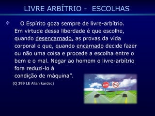 LIVRE ARBÍTRIO - ESCOLHAS
 O Espírito goza sempre de livre-arbítrio.
Em virtude dessa liberdade é que escolhe,
quando desencarnado, as provas da vida
corporal e que, quando encarnado decide fazer
ou não uma coisa e procede a escolha entre o
bem e o mal. Negar ao homem o livre-arbítrio
fora reduzi-lo à
condição de máquina”.
(Q 399 LE Allan kardec)
 