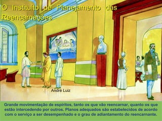 André Luiz
O Instituito de Planejamento dasO Instituito de Planejamento das
ReencarnaçõesReencarnações
XAVIER, Francisco Cândido.XAVIER, Francisco Cândido. Missionários da luz. Pelo Espírito André Luiz. ed. esp. Rio de Janeiro:Missionários da luz. Pelo Espírito André Luiz. ed. esp. Rio de Janeiro:
FEB, 2003. Primeira Parte: Cap. 12. p. 167-193 (Desenhos de Rodval Matias: Estúdio Cena &FEB, 2003. Primeira Parte: Cap. 12. p. 167-193 (Desenhos de Rodval Matias: Estúdio Cena &
Ação. Produção S. E. Mãos Unidas)Ação. Produção S. E. Mãos Unidas)
Grande movimentação de espíritos, tanto os que vão reencarnar, quanto os que
estão intercedendo por outros. Planos adequados são estabelecidos de acordo
com o serviço a ser desempenhado e o grau de adiantamento do reencarnante.
 