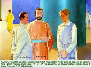 AlexandreAndré Luiz Josino
XAVIER, Francisco Cândido.XAVIER, Francisco Cândido. Missionários da luz. Pelo Espírito André Luiz. ed. esp. Rio de Janeiro:Missionários da luz. Pelo Espírito André Luiz. ed. esp. Rio de Janeiro:
FEB, 2003. Primeira Parte: Cap. 12. p. 167-193 (Desenhos de Rodval Matias: Estúdio Cena &FEB, 2003. Primeira Parte: Cap. 12. p. 167-193 (Desenhos de Rodval Matias: Estúdio Cena &
Ação. Produção S. E. Mãos Unidas)Ação. Produção S. E. Mãos Unidas)
 