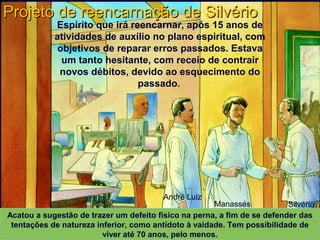 André Luiz
Manassés Silvério
Projeto de reencarnação de SilvérioProjeto de reencarnação de Silvério
XAVIER, Francisco Cândido.XAVIER, Francisco Cândido. Missionários da luz. Pelo Espírito André Luiz. ed. esp. Rio de Janeiro:Missionários da luz. Pelo Espírito André Luiz. ed. esp. Rio de Janeiro:
FEB, 2003. Primeira Parte: Cap. 12. p. 167-193 (Desenhos de Rodval Matias: Estúdio Cena &FEB, 2003. Primeira Parte: Cap. 12. p. 167-193 (Desenhos de Rodval Matias: Estúdio Cena &
Ação. Produção S. E. Mãos Unidas)Ação. Produção S. E. Mãos Unidas)
Acatou a sugestão de trazer um defeito físico na perna, a fim de se defender das
tentações de natureza inferior, como antídoto à vaidade. Tem possibilidade de
viver até 70 anos, pelo menos.
Espírito que irá reencarnar, após 15 anos de
atividades de auxílio no plano espiritual, com
objetivos de reparar erros passados. Estava
um tanto hesitante, com receio de contrair
novos débitos, devido ao esquecimento do
passado.
 
