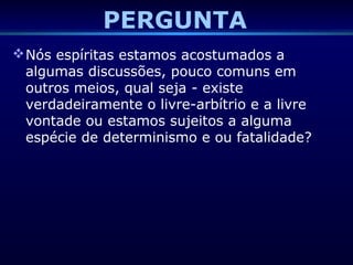PERGUNTA
Nós espíritas estamos acostumados a
algumas discussões, pouco comuns em
outros meios, qual seja - existe
verdadeiramente o livre-arbítrio e a livre
vontade ou estamos sujeitos a alguma
espécie de determinismo e ou fatalidade?
 