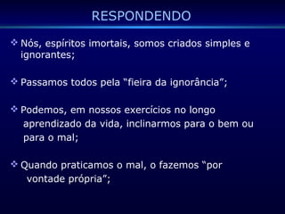 RESPONDENDO
 Nós, espíritos imortais, somos criados simples e
ignorantes;
 Passamos todos pela “fieira da ignorância”;
 Podemos, em nossos exercícios no longo
aprendizado da vida, inclinarmos para o bem ou
para o mal;
 Quando praticamos o mal, o fazemos “por
vontade própria”;
 