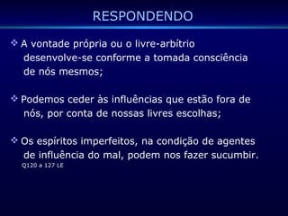 RESPONDENDO
 A vontade própria ou o livre-arbítrio
desenvolve-se conforme a tomada consciência
de nós mesmos;
 Podemos ceder às influências que estão fora de
nós, por conta de nossas livres escolhas;
 Os espíritos imperfeitos, na condição de agentes
de influência do mal, podem nos fazer sucumbir.
Q120 a 127 LE
 