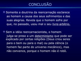CONCLUSÃO
 Somente a doutrina da reencarnação esclarece
ao homem a causa dos seus sofrimentos e das
suas alegrias. Revela que o homem sofre por
que, no passado, usou mal o seu livre-arbítrio.
 Sem a idéia reencarnacionista, o homem
julga-se preso a um determinismo que pode ser
explicado por certas religiões (Deus criou seres
para o bem ou para o mal) ou pela ciência (o
homem faz parte do universo mecânico), mas
não convence, porque o homem não é robô.
 