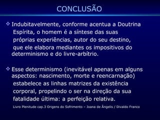 CONCLUSÃO
 Indubitavelmente, conforme acentua a Doutrina
Espírita, o homem é a síntese das suas
próprias experiências, autor do seu destino,
que ele elabora mediantes os impositivos do
determinismo e do livre-arbítrio.
 Esse determinismo (inevitável apenas em alguns
aspectos: nascimento, morte e reencarnação)
estabelece as linhas matrizes da existência
corporal, propelindo o ser na direção da sua
fatalidade última: a perfeição relativa.
Livro Plenitude cap.3 Origens do Sofrimento – Joana de Ângelis / Divaldo Franco
 