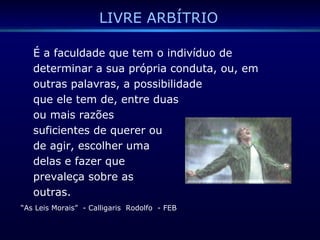 LIVRE ARBÍTRIO
É a faculdade que tem o indivíduo de
determinar a sua própria conduta, ou, em
outras palavras, a possibilidade
que ele tem de, entre duas
ou mais razões
suficientes de querer ou
de agir, escolher uma
delas e fazer que
prevaleça sobre as
outras.
“As Leis Morais” - Calligaris Rodolfo - FEB
 